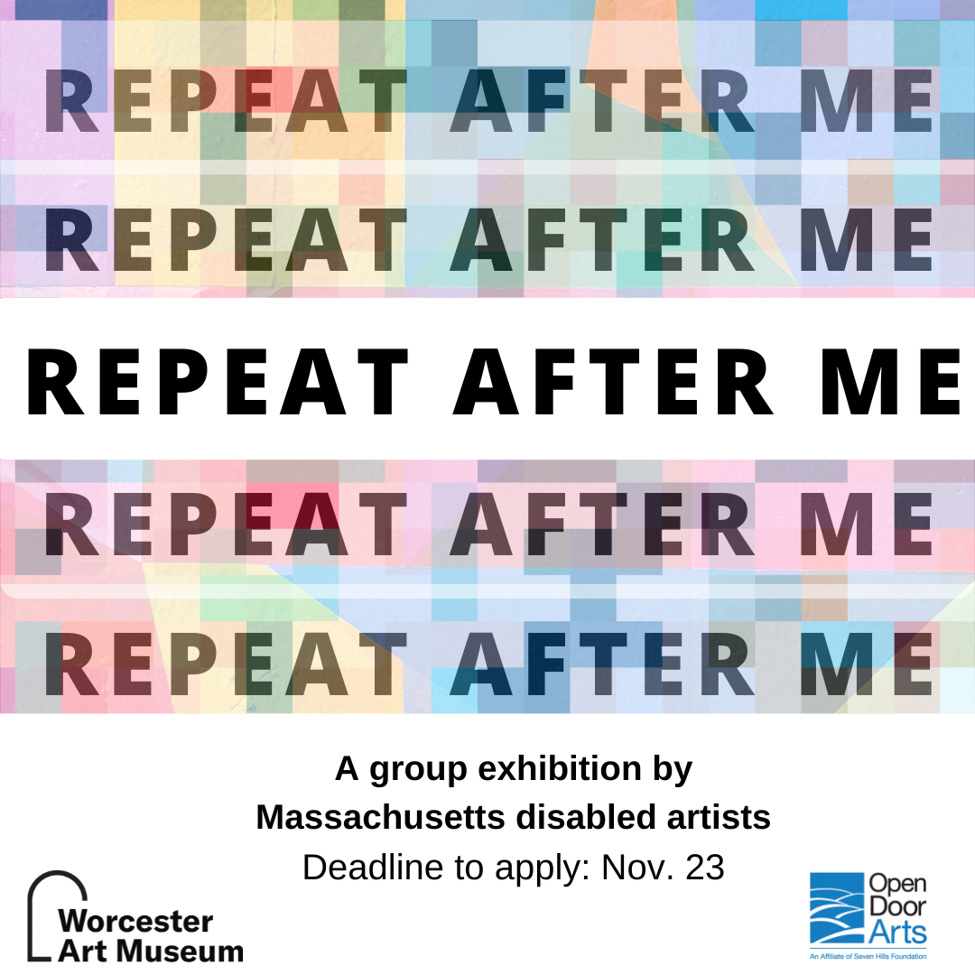 Graphic with colorful pattern background and repetition of the phrase, "repeat after me" in rows, reads: Shared Open Call for Art, A group exhibition by Massachusetts disabled artists, Open Door Gallery at Worcester Art Museum, Deadline to apply November 23