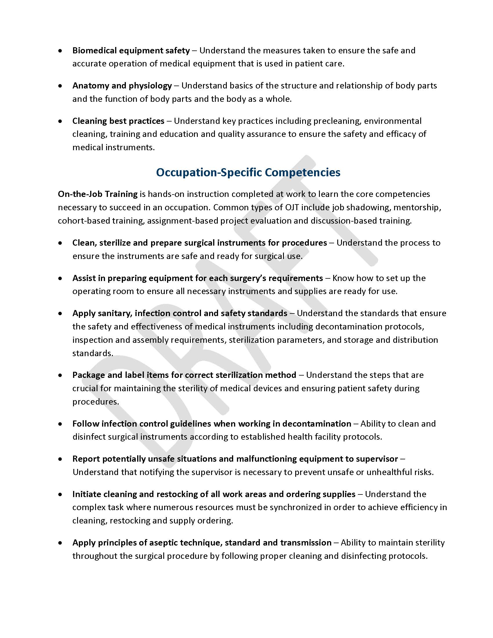 •	Biomedical equipment safety – Understand the measures taken to ensure the safe and accurate operation of medical equipment that is used in patient care. •	Anatomy and physiology – Understand basics of the structure and relationship of body parts and the function of body parts and the body as a whole. •	Cleaning best practices – Understand key practices including precleaning, environmental cleaning, training and education and quality assurance to ensure the safety and efficacy of medical instruments. Occupation-Specific Competencies On-the-Job Training is hands-on instruction completed at work to learn the core competencies necessary to succeed in an occupation. Common types of OJT include job shadowing, mentorship, cohort-based training, assignment-based project evaluation and discussion-based training. •	Clean, sterilize and prepare surgical instruments for procedures – Understand the process to ensure the instruments are safe and ready for surgical use. •	Assist in preparing equipment for each surgery’s requirements – Know how to set up the operating room to ensure all necessary instruments and supplies are ready for use. •	Apply sanitary, infection control and safety standards – Understand the standards that ensure the safety and effectiveness of medical instruments including decontamination protocols, inspection and assembly requirements, sterilization parameters, and storage and distribution standards. •	Package and label items for correct sterilization method – Understand the steps that are crucial for maintaining the sterility of medical devices and ensuring patient safety during procedures. •	Follow infection control guidelines when working in decontamination – Ability to clean and disinfect surgical instruments according to established health facility protocols. •	Report potentially unsafe situations and malfunctioning equipment to supervisor – Understand that notifying the supervisor is necessary to prevent unsafe or unhealthful risks. •	Initiate cleaning and restocking of all work areas and ordering supplies – Understand the complex task where numerous resources must be synchronized in order to achieve efficiency in cleaning, restocking and supply ordering. •	Apply principles of aseptic technique, standard and transmission – Ability to maintain sterility throughout the surgical procedure by following proper cleaning and disinfecting protocols.