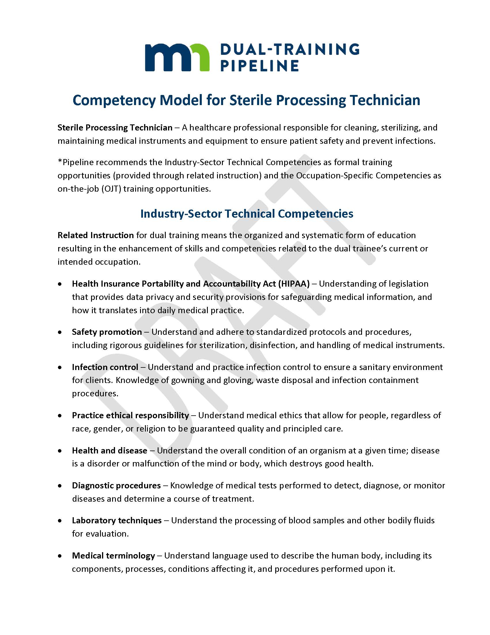 Competency Model for Sterile Processing Technician Sterile Processing Technician – A healthcare professional responsible for cleaning, sterilizing, and maintaining medical instruments and equipment to ensure patient safety and prevent infections. *Pipeline recommends the Industry-Sector Technical Competencies as formal training opportunities (provided through related instruction) and the Occupation-Specific Competencies as on-the-job (OJT) training opportunities. Industry-Sector Technical Competencies Related Instruction for dual training means the organized and systematic form of education resulting in the enhancement of skills and competencies related to the dual trainee’s current or intended occupation. •	Health Insurance Portability and Accountability Act (HIPAA) – Understanding of legislation that provides data privacy and security provisions for safeguarding medical information, and how it translates into daily medical practice. •	Safety promotion – Understand and adhere to standardized protocols and procedures, including rigorous guidelines for sterilization, disinfection, and handling of medical instruments. •	Infection control – Understand and practice infection control to ensure a sanitary environment for clients. Knowledge of gowning and gloving, waste disposal and infection containment procedures. •	Practice ethical responsibility – Understand medical ethics that allow for people, regardless of race, gender, or religion to be guaranteed quality and principled care. •	Health and disease – Understand the overall condition of an organism at a given time; disease is a disorder or malfunction of the mind or body, which destroys good health. •	Diagnostic procedures – Knowledge of medical tests performed to detect, diagnose, or monitor diseases and determine a course of treatment. •	Laboratory techniques – Understand the processing of blood samples and other bodily fluids for evaluation. •	Medical terminology – Understand language used to describe the human body, including its components, processes, conditions affecting it, and procedures performed upon it.