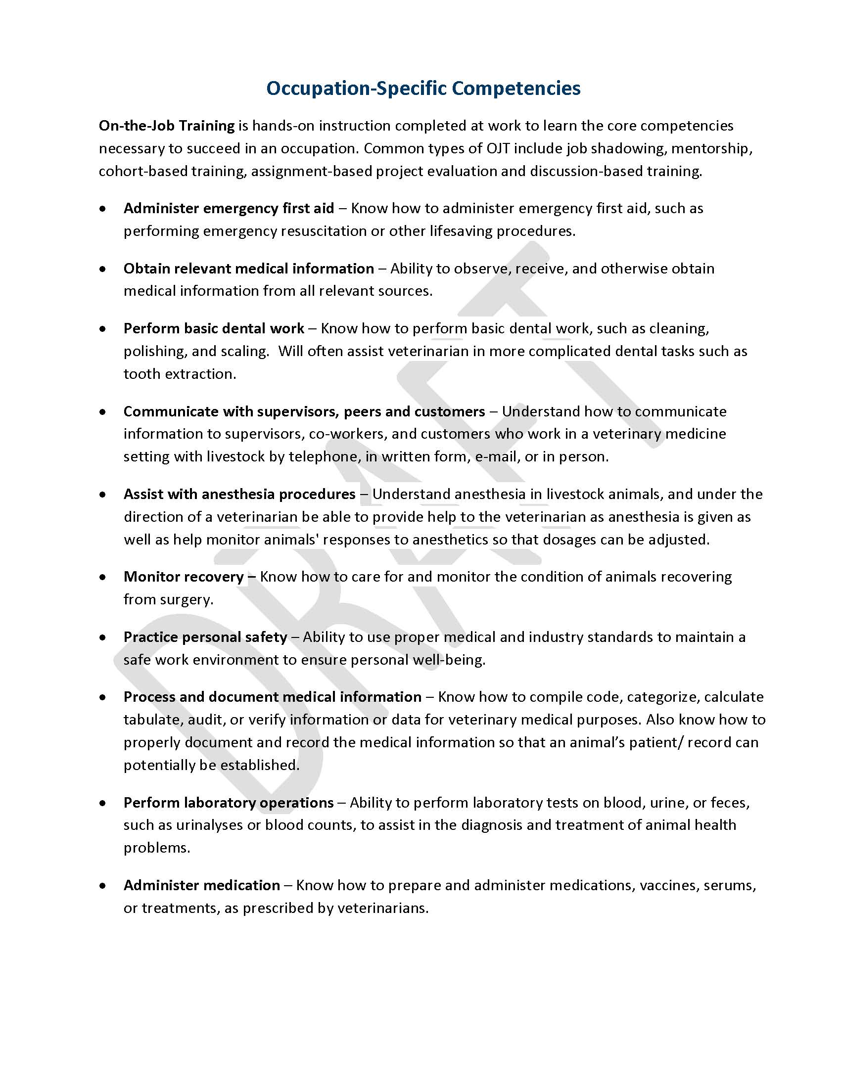 Occupation-Specific Competencies On-the-Job Training is hands-on instruction completed at work to learn the core competencies necessary to succeed in an occupation. Common types of OJT include job shadowing, mentorship, cohort-based training, assignment-based project evaluation and discussion-based training. •	Administer emergency first aid ‒ Know how to administer emergency first aid, such as performing emergency resuscitation or other lifesaving procedures. •	Obtain relevant medical information ‒ Ability to observe, receive, and otherwise obtain medical information from all relevant sources. •	Perform basic dental work – Know how to perform basic dental work, such as cleaning, polishing, and scaling.  Will often assist veterinarian in more complicated dental tasks such as tooth extraction. •	Communicate with supervisors, peers and customers ‒ Understand how to communicate information to supervisors, co-workers, and customers who work in a veterinary medicine setting with livestock by telephone, in written form, e-mail, or in person. •	Assist with anesthesia procedures ‒ Understand anesthesia in livestock animals, and under the direction of a veterinarian be able to provide help to the veterinarian as anesthesia is given as well as help monitor animals' responses to anesthetics so that dosages can be adjusted. •	Monitor recovery ‒ Know how to care for and monitor the condition of animals recovering from surgery. •	Practice personal safety ‒ Ability to use proper medical and industry standards to maintain a safe work environment to ensure personal well-being. •	Process and document medical information ‒ Know how to compile code, categorize, calculate tabulate, audit, or verify information or data for veterinary medical purposes. Also know how to properly document and record the medical information so that an animal’s patient/ record can potentially be established.   •	Perform laboratory operations – Ability to perform laboratory tests on blood, urine, or feces, such as urinalyses or blood counts, to assist in the diagnosis and treatment of animal health problems. •	Administer medication – Know how to prepare and administer medications, vaccines, serums, or treatments, as prescribed by veterinarians.