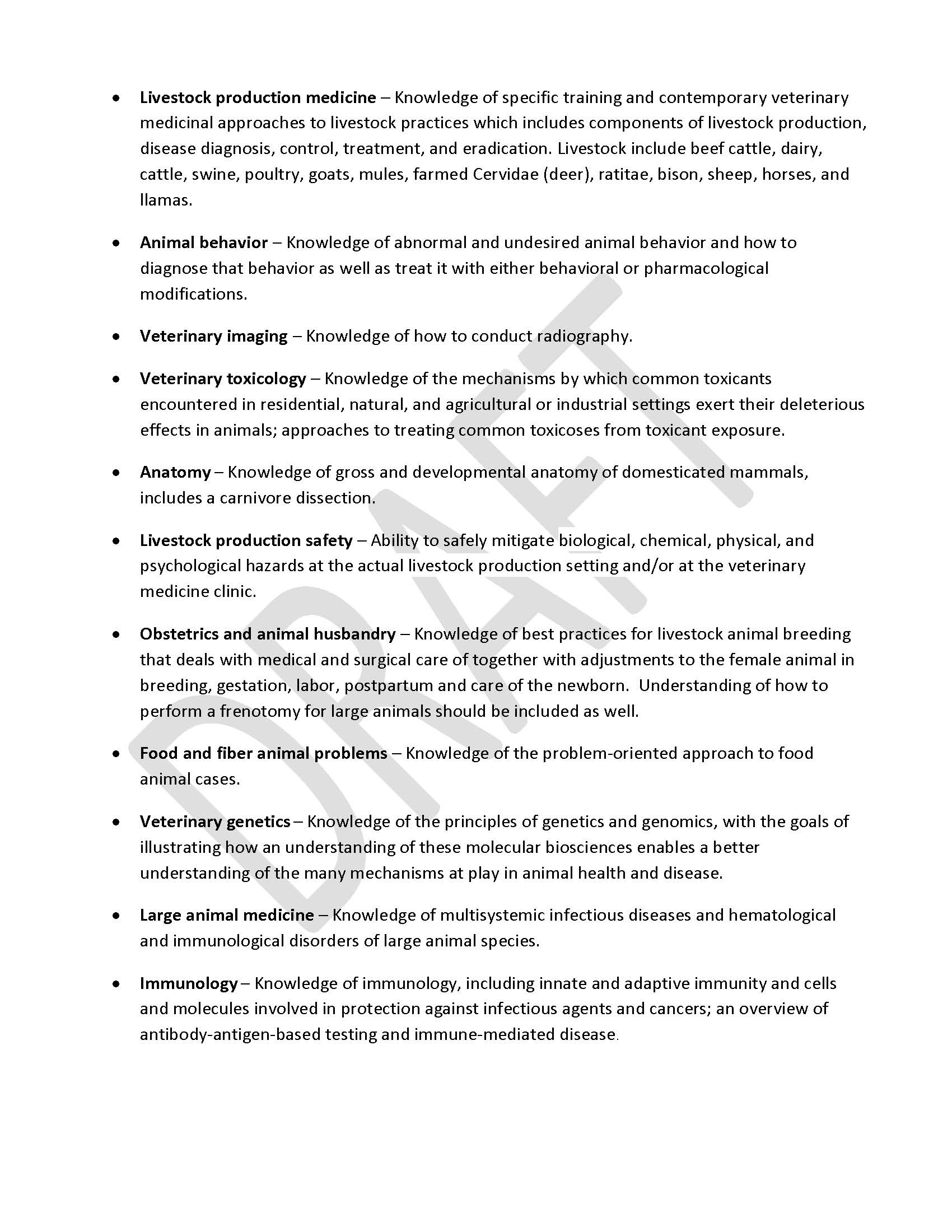 •	Livestock production medicine – Knowledge of specific training and contemporary veterinary medicinal approaches to livestock practices which includes components of livestock production, disease diagnosis, control, treatment, and eradication. Livestock include beef cattle, dairy, cattle, swine, poultry, goats, mules, farmed Cervidae (deer), ratitae, bison, sheep, horses, and llamas. •	Animal behavior ‒ Knowledge of abnormal and undesired animal behavior and how to diagnose that behavior as well as treat it with either behavioral or pharmacological modifications. •	Veterinary imaging ‒ Knowledge of how to conduct radiography. •	Veterinary toxicology – Knowledge of the mechanisms by which common toxicants encountered in residential, natural, and agricultural or industrial settings exert their deleterious effects in animals; approaches to treating common toxicoses from toxicant exposure. •	Anatomy ‒ Knowledge of gross and developmental anatomy of domesticated mammals, includes a carnivore dissection. •	Livestock production safety – Ability to safely mitigate biological, chemical, physical, and psychological hazards at the actual livestock production setting and/or at the veterinary medicine clinic. •	Obstetrics and animal husbandry – Knowledge of best practices for livestock animal breeding that deals with medical and surgical care of together with adjustments to the female animal in breeding, gestation, labor, postpartum and care of the newborn.  Understanding of how to perform a frenotomy for large animals should be included as well. •	Food and fiber animal problems – Knowledge of the problem-oriented approach to food animal cases. •	Veterinary genetics – Knowledge of the principles of genetics and genomics, with the goals of illustrating how an understanding of these molecular biosciences enables a better understanding of the many mechanisms at play in animal health and disease. •	Large animal medicine – Knowledge of multisystemic infectious diseases and hematological and immunological disorders of large animal species. •	Immunology ‒ Knowledge of immunology, including innate and adaptive immunity and cells and molecules involved in protection against infectious agents and cancers; an overview of antibody-antigen-based testing and immune-mediated disease.