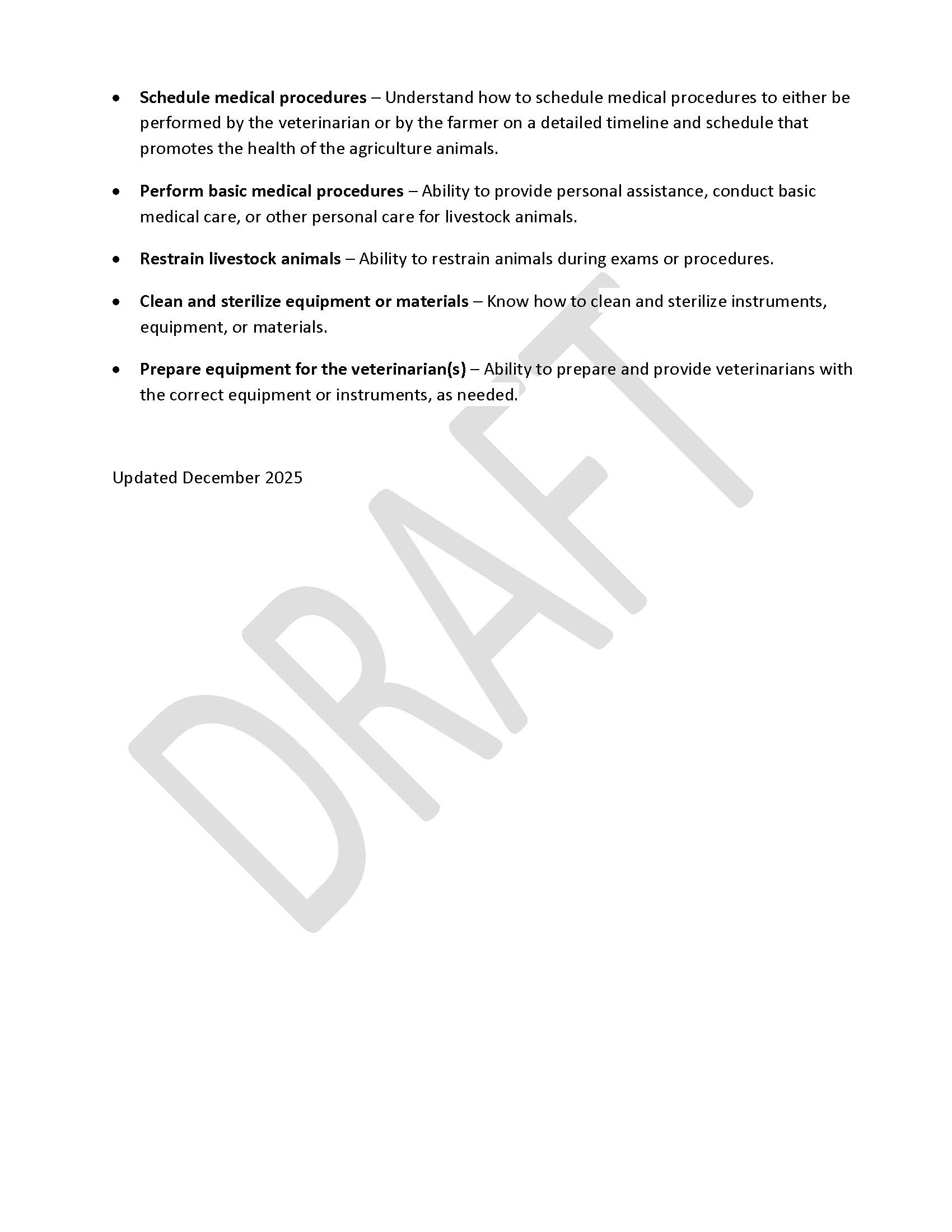 •	Schedule medical procedures – Understand how to schedule medical procedures to either be performed by the veterinarian or by the farmer on a detailed timeline and schedule that promotes the health of the agriculture animals.  •	Perform basic medical procedures ‒ Ability to provide personal assistance, conduct basic medical care, or other personal care for livestock animals. •	Restrain livestock animals – Ability to restrain animals during exams or procedures. •	Clean and sterilize equipment or materials – Know how to clean and sterilize instruments, equipment, or materials. •	Prepare equipment for the veterinarian(s) ‒ Ability to prepare and provide veterinarians with the correct equipment or instruments, as needed.   Updated December 2025