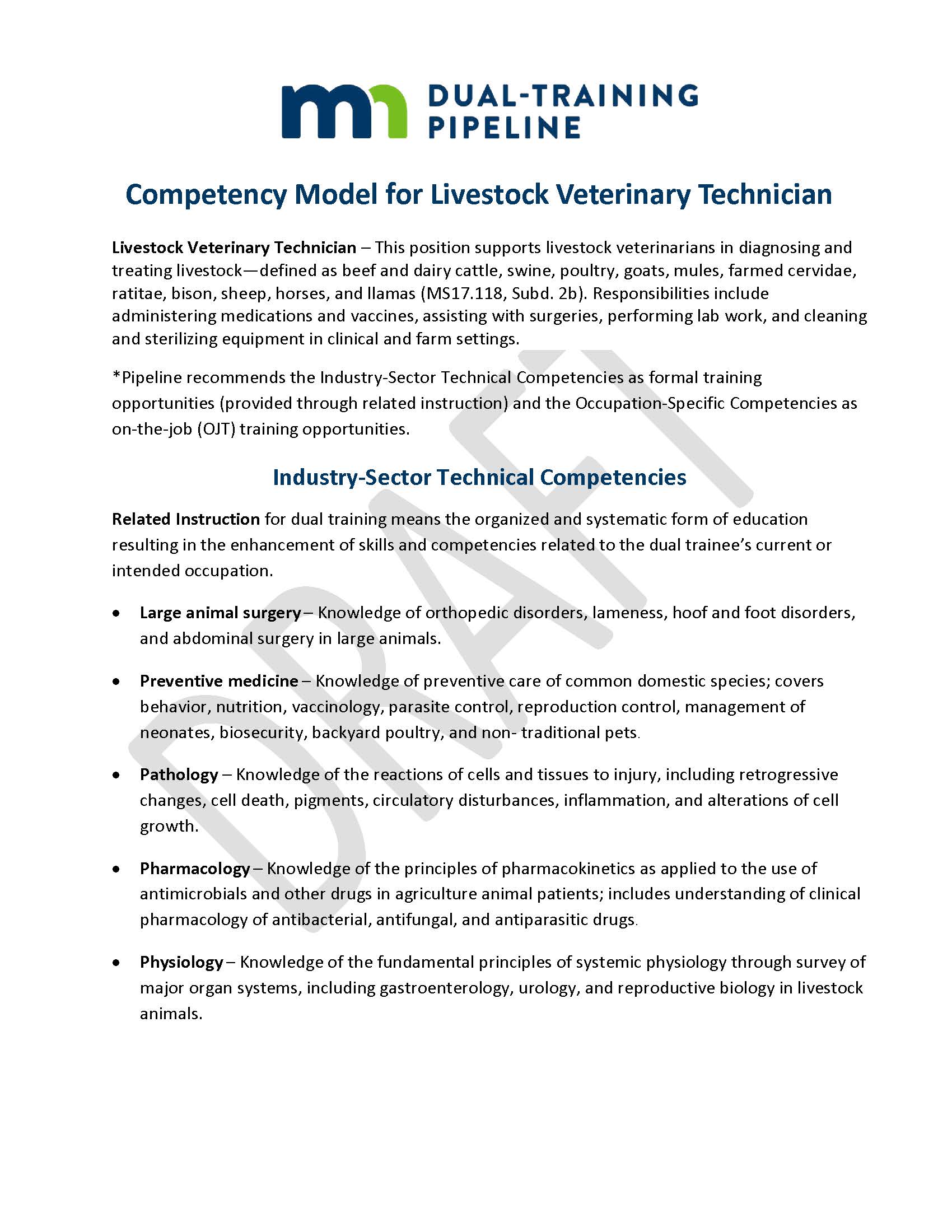 Competency Model for Livestock Veterinary Technician Livestock Veterinary Technician – This position supports livestock veterinarians in diagnosing and treating livestock—defined as beef and dairy cattle, swine, poultry, goats, mules, farmed cervidae, ratitae, bison, sheep, horses, and llamas (MS17.118, Subd. 2b). Responsibilities include administering medications and vaccines, assisting with surgeries, performing lab work, and cleaning and sterilizing equipment in clinical and farm settings. *Pipeline recommends the Industry-Sector Technical Competencies as formal training opportunities (provided through related instruction) and the Occupation-Specific Competencies as on-the-job (OJT) training opportunities. Industry-Sector Technical Competencies Related Instruction for dual training means the organized and systematic form of education resulting in the enhancement of skills and competencies related to the dual trainee’s current or intended occupation. •	Large animal surgery – Knowledge of orthopedic disorders, lameness, hoof and foot disorders, and abdominal surgery in large animals. •	Preventive medicine ‒ Knowledge of preventive care of common domestic species; covers behavior, nutrition, vaccinology, parasite control, reproduction control, management of neonates, biosecurity, backyard poultry, and non- traditional pets. •	Pathology – Knowledge of the reactions of cells and tissues to injury, including retrogressive changes, cell death, pigments, circulatory disturbances, inflammation, and alterations of cell growth. •	Pharmacology – Knowledge of the principles of pharmacokinetics as applied to the use of antimicrobials and other drugs in agriculture animal patients; includes understanding of clinical pharmacology of antibacterial, antifungal, and antiparasitic drugs. •	Physiology ‒ Knowledge of the fundamental principles of systemic physiology through survey of major organ systems, including gastroenterology, urology, and reproductive biology in livestock animals.