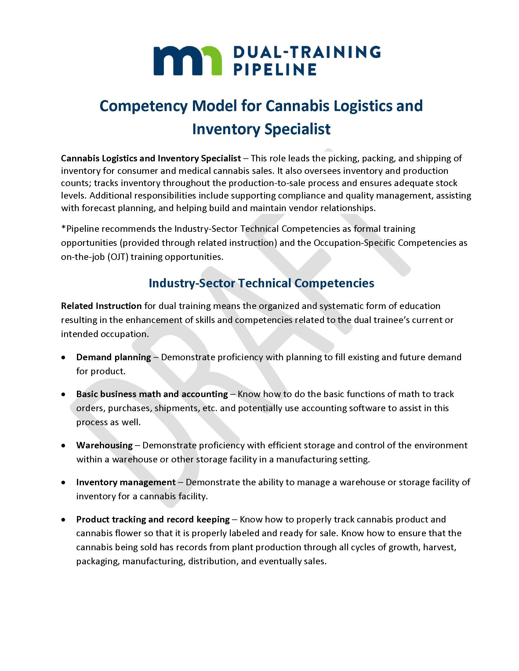 Competency Model for Cannabis Logistics and Inventory Specialist Cannabis Logistics and Inventory Specialist – This role leads the picking, packing, and shipping of inventory for consumer and medical cannabis sales. It also oversees inventory and production counts; tracks inventory throughout the production-to-sale process and ensures adequate stock levels. Additional responsibilities include supporting compliance and quality management, assisting with forecast planning, and helping build and maintain vendor relationships. *Pipeline recommends the Industry-Sector Technical Competencies as formal training opportunities (provided through related instruction) and the Occupation-Specific Competencies as on-the-job (OJT) training opportunities. Industry-Sector Technical Competencies Related Instruction for dual training means the organized and systematic form of education resulting in the enhancement of skills and competencies related to the dual trainee’s current or intended occupation. •	Demand planning – Demonstrate proficiency with planning to fill existing and future demand for product. •	Basic business math and accounting – Know how to do the basic functions of math to track orders, purchases, shipments, etc. and potentially use accounting software to assist in this process as well. •	Warehousing – Demonstrate proficiency with efficient storage and control of the environment within a warehouse or other storage facility in a manufacturing setting. •	Inventory management – Demonstrate the ability to manage a warehouse or storage facility of inventory for a cannabis facility. •	Product tracking and record keeping – Know how to properly track cannabis product and cannabis flower so that it is properly labeled and ready for sale. Know how to ensure that the cannabis being sold has records from plant production through all cycles of growth, harvest, packaging, manufacturing, distribution, and eventually sales.