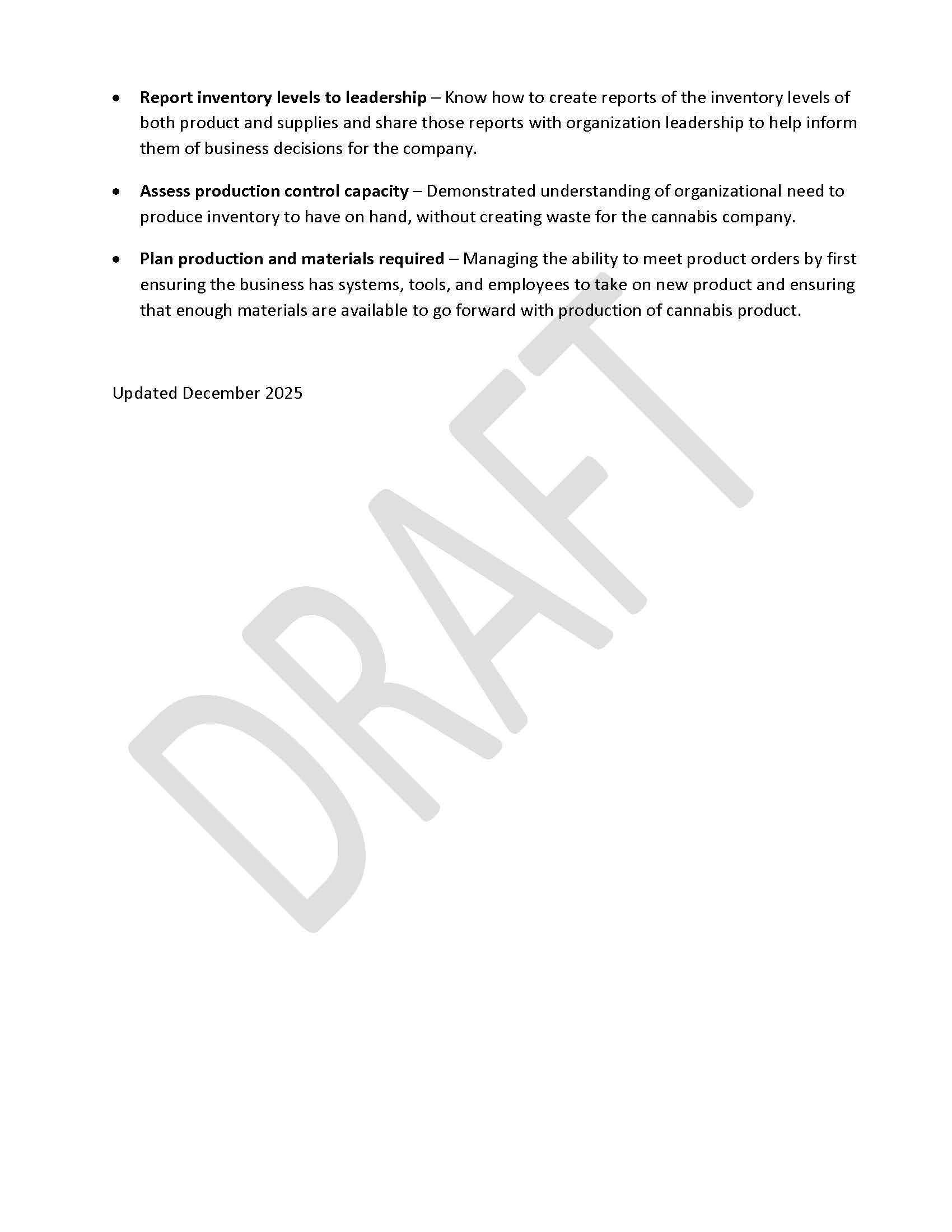 •	Report inventory levels to leadership – Know how to create reports of the inventory levels of both product and supplies and share those reports with organization leadership to help inform them of business decisions for the company. •	Assess production control capacity – Demonstrated understanding of organizational need to produce inventory to have on hand, without creating waste for the cannabis company. •	Plan production and materials required – Managing the ability to meet product orders by first ensuring the business has systems, tools, and employees to take on new product and ensuring that enough materials are available to go forward with production of cannabis product.  Updated December 2025