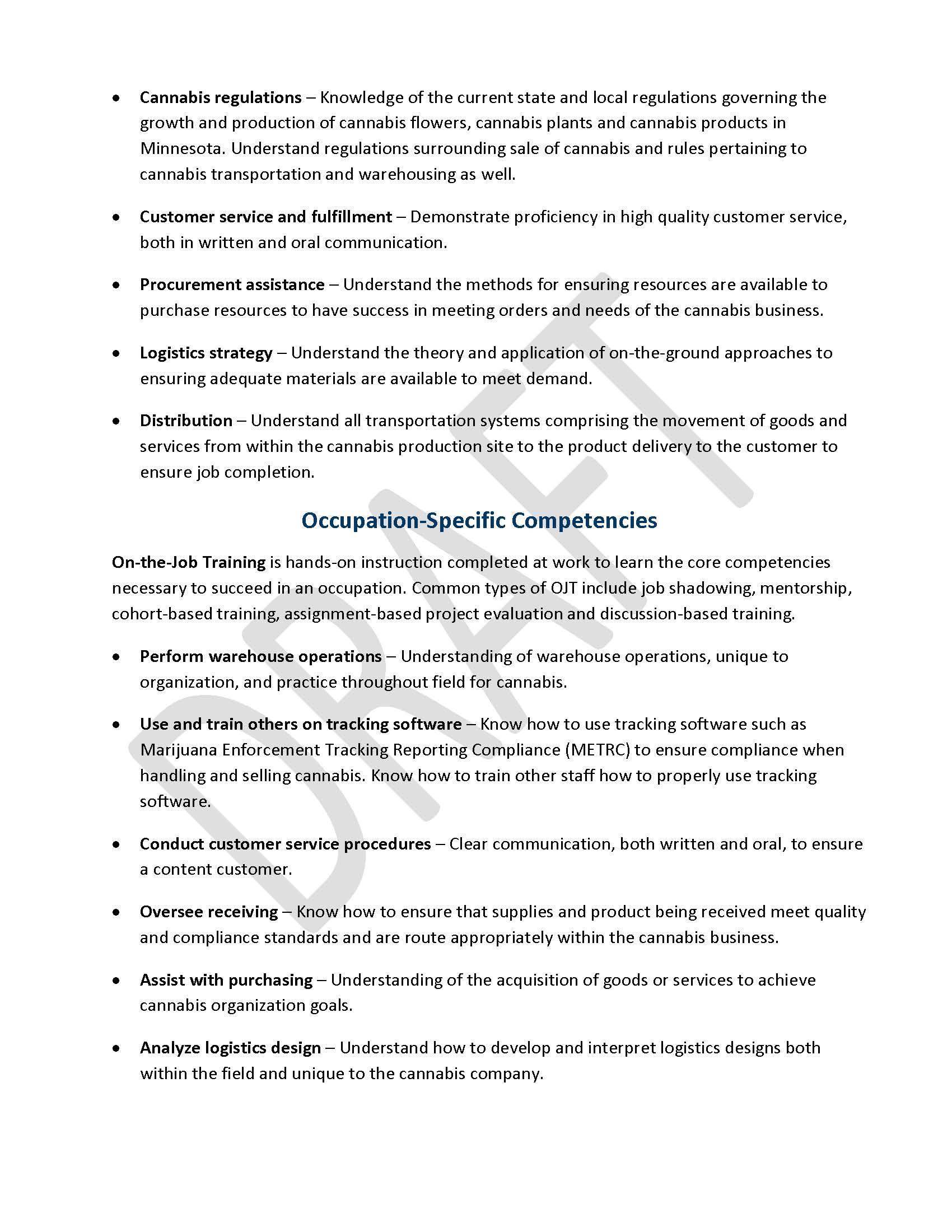 •	Cannabis regulations – Knowledge of the current state and local regulations governing the growth and production of cannabis flowers, cannabis plants and cannabis products in Minnesota. Understand regulations surrounding sale of cannabis and rules pertaining to cannabis transportation and warehousing as well. •	Customer service and fulfillment – Demonstrate proficiency in high quality customer service, both in written and oral communication. •	Procurement assistance – Understand the methods for ensuring resources are available to purchase resources to have success in meeting orders and needs of the cannabis business.  •	Logistics strategy – Understand the theory and application of on-the-ground approaches to ensuring adequate materials are available to meet demand.  •	Distribution – Understand all transportation systems comprising the movement of goods and services from within the cannabis production site to the product delivery to the customer to ensure job completion.   Occupation-Specific Competencies On-the-Job Training is hands-on instruction completed at work to learn the core competencies necessary to succeed in an occupation. Common types of OJT include job shadowing, mentorship, cohort-based training, assignment-based project evaluation and discussion-based training. •	Perform warehouse operations – Understanding of warehouse operations, unique to organization, and practice throughout field for cannabis. •	Use and train others on tracking software – Know how to use tracking software such as Marijuana Enforcement Tracking Reporting Compliance (METRC) to ensure compliance when handling and selling cannabis. Know how to train other staff how to properly use tracking software. •	Conduct customer service procedures – Clear communication, both written and oral, to ensure a content customer. •	Oversee receiving – Know how to ensure that supplies and product being received meet quality and compliance standards and are route appropriately within the cannabis business.  •	Assist with purchasing – Understanding of the acquisition of goods or services to achieve cannabis organization goals. •	Analyze logistics design – Understand how to develop and interpret logistics designs both within the field and unique to the cannabis company.