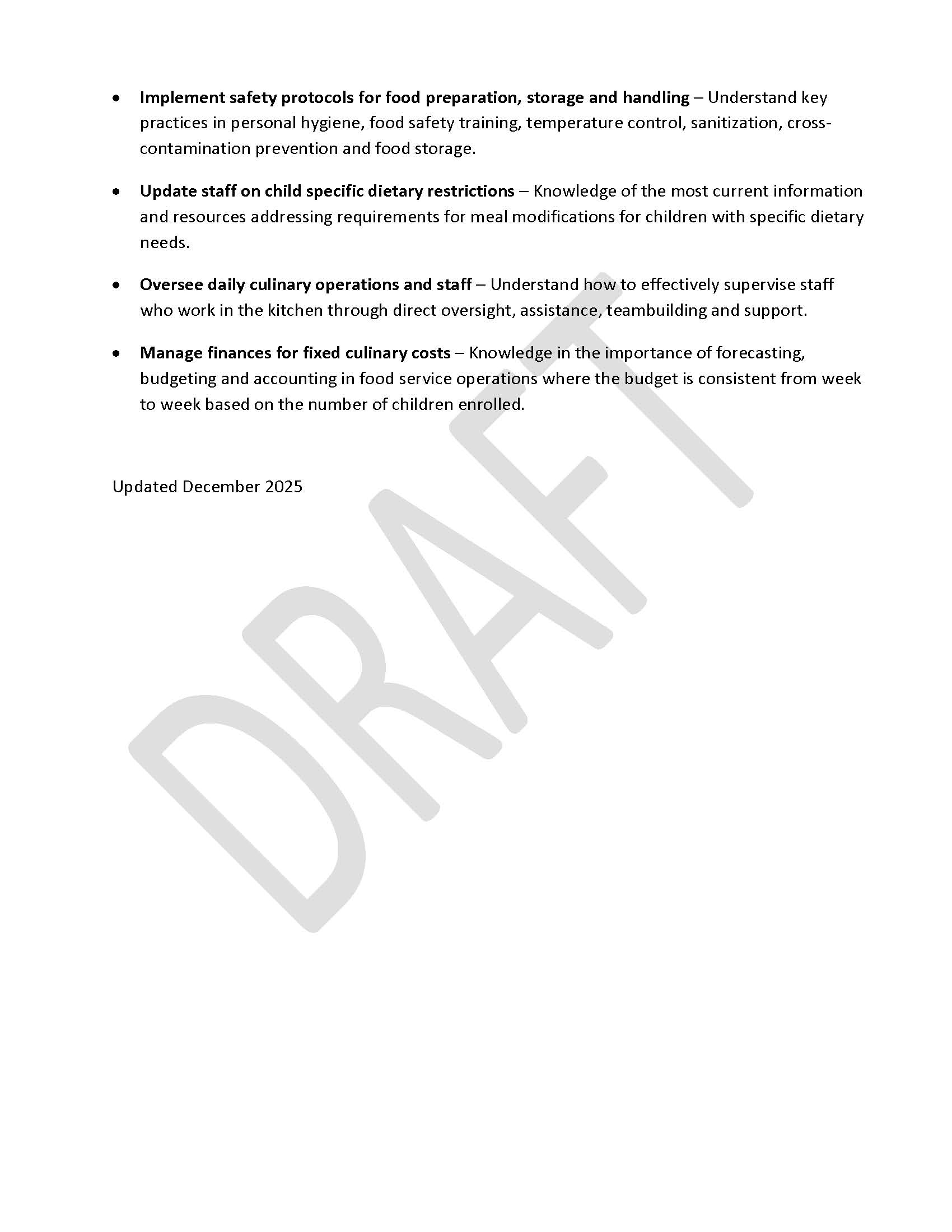 •	Implement safety protocols for food preparation, storage and handling – Understand key practices in personal hygiene, food safety training, temperature control, sanitization, cross-contamination prevention and food storage. •	Update staff on child specific dietary restrictions – Knowledge of the most current information and resources addressing requirements for meal modifications for children with specific dietary needs.  •	Oversee daily culinary operations and staff – Understand how to effectively supervise staff who work in the kitchen through direct oversight, assistance, teambuilding and support. •	Manage finances for fixed culinary costs – Knowledge in the importance of forecasting, budgeting and accounting in food service operations where the budget is consistent from week to week based on the number of children enrolled.  Updated December 2025