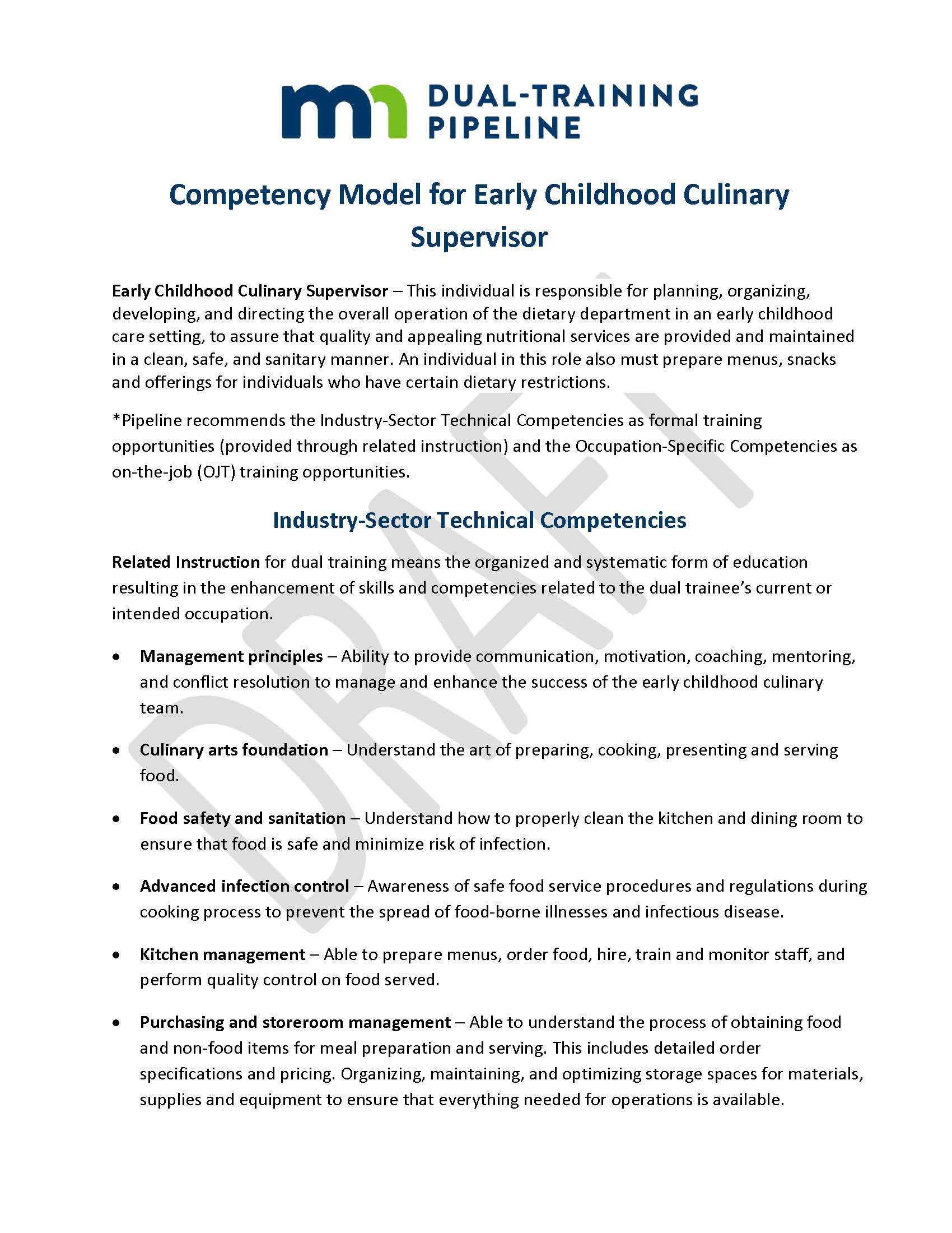 Competency Model for Early Childhood Culinary Supervisor Early Childhood Culinary Supervisor – This individual is responsible for planning, organizing, developing, and directing the overall operation of the dietary department in an early childhood care setting, to assure that quality and appealing nutritional services are provided and maintained in a clean, safe, and sanitary manner. An individual in this role also must prepare menus, snacks and offerings for individuals who have certain dietary restrictions. *Pipeline recommends the Industry-Sector Technical Competencies as formal training opportunities (provided through related instruction) and the Occupation-Specific Competencies as on-the-job (OJT) training opportunities. Industry-Sector Technical Competencies Related Instruction for dual training means the organized and systematic form of education resulting in the enhancement of skills and competencies related to the dual trainee’s current or intended occupation. •	Management principles – Ability to provide communication, motivation, coaching, mentoring, and conflict resolution to manage and enhance the success of the early childhood culinary team. •	Culinary arts foundation – Understand the art of preparing, cooking, presenting and serving food. •	Food safety and sanitation – Understand how to properly clean the kitchen and dining room to ensure that food is safe and minimize risk of infection. •	Advanced infection control – Awareness of safe food service procedures and regulations during cooking process to prevent the spread of food-borne illnesses and infectious disease. •	Kitchen management – Able to prepare menus, order food, hire, train and monitor staff, and perform quality control on food served. •	Purchasing and storeroom management – Able to understand the process of obtaining food and non-food items for meal preparation and serving. This includes detailed order specifications and pricing. Organizing, maintaining, and optimizing storage spaces for materials, supplies and equipment to ensure that everything needed for operations is available.