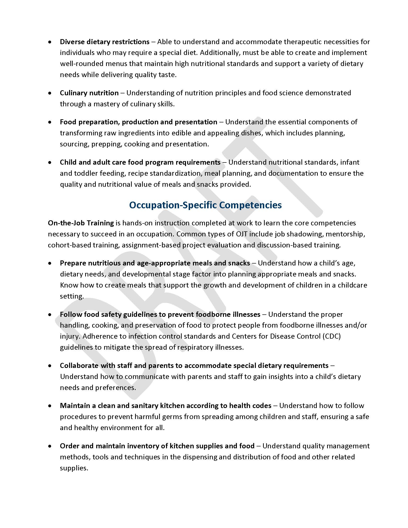 •	Diverse dietary restrictions – Able to understand and accommodate therapeutic necessities for individuals who may require a special diet. Additionally, must be able to create and implement well-rounded menus that maintain high nutritional standards and support a variety of dietary needs while delivering quality taste. •	Culinary nutrition – Understanding of nutrition principles and food science demonstrated through a mastery of culinary skills. •	Food preparation, production and presentation – Understand the essential components of transforming raw ingredients into edible and appealing dishes, which includes planning, sourcing, prepping, cooking and presentation. •	Child and adult care food program requirements – Understand nutritional standards, infant and toddler feeding, recipe standardization, meal planning, and documentation to ensure the quality and nutritional value of meals and snacks provided. Occupation-Specific Competencies On-the-Job Training is hands-on instruction completed at work to learn the core competencies necessary to succeed in an occupation. Common types of OJT include job shadowing, mentorship, cohort-based training, assignment-based project evaluation and discussion-based training. •	Prepare nutritious and age-appropriate meals and snacks – Understand how a child’s age, dietary needs, and developmental stage factor into planning appropriate meals and snacks. Know how to create meals that support the growth and development of children in a childcare setting. •	Follow food safety guidelines to prevent foodborne illnesses – Understand the proper handling, cooking, and preservation of food to protect people from foodborne illnesses and/or injury. Adherence to infection control standards and Centers for Disease Control (CDC) guidelines to mitigate the spread of respiratory illnesses. •	Collaborate with staff and parents to accommodate special dietary requirements – Understand how to communicate with parents and staff to gain insights into a child’s dietary needs and preferences.  •	Maintain a clean and sanitary kitchen according to health codes – Understand how to follow procedures to prevent harmful germs from spreading among children and staff, ensuring a safe and healthy environment for all. •	Order and maintain inventory of kitchen supplies and food – Understand quality management methods, tools and techniques in the dispensing and distribution of food and other related supplies.