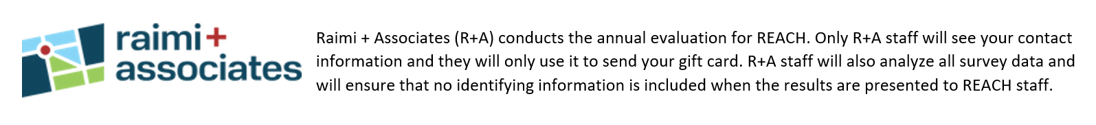 Raimi + Associates (R+A) conducts the annual evaluation for REACH. Only R+A staff will see your contact information and they will only use it to send your gift card. R+A staff will also analyze all survey data and will ensure that no identifying information is included when the results are presented to REACH staff.