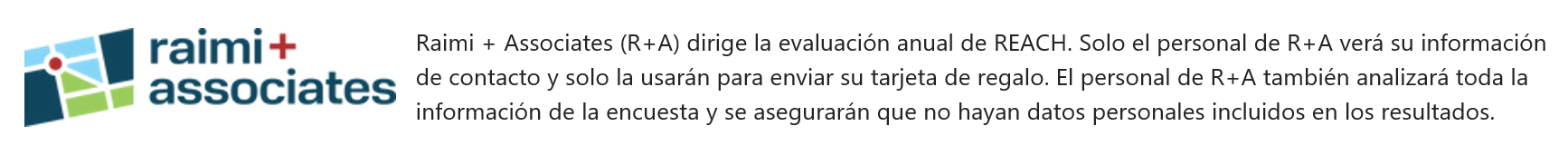 Raimi + Associates (R+A) dirige la evaluación anual de REACH. Solo el personal de R+A verá su información de contacto y solo la usarán para enviar su tarjeta de regalo. El personal de R+A también analizará toda la información de la encuesta y se asegurarán que no hayan datos personales incluidos en los resultados. 