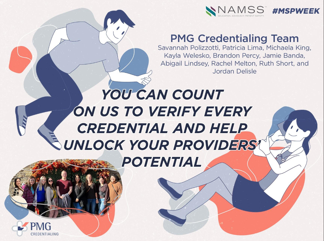 PMG Credentialing is a CVO headquartered in Pawtucket, Rhode Island serving over 70 Federally Qualified Health Centers and 2200 providers. Our credentialing team is passionate about patient safety, education, and maintaining standards across the board. We often refer to the credentialing department as the "roots" of our organization as we ensure all providers are who they say they are and ensure data accuracy. The PMG Credentialing department only formed with 2 credentialing specialists and a manager in 2021 and has bloomed into a team of 10 in just two years. Working with FQHC's provides with a special sense of fulfillment as we know these providers are taking care of the under-served population. We are proud of the work we do for our clients and the industry and know the best is truly yet to come. Michaela King - Credentialing Manager (NAMSS Member) Abby Lindsey - Lead Credentialing Specialist Rachel Melton - Credentialing Coordinator Brandon Percy - Credentialing Specialist II Jamie Banda - Credentialing Specialist II Savannah Polizzotti - Credentialing Specialist Kayla Welesko - Credentialing Specialist Trish Lima - Credentialing Specialist