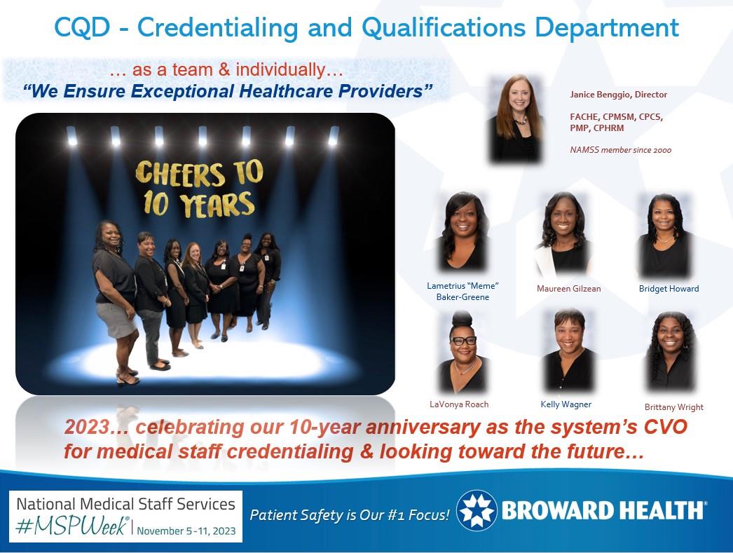 Here we are! Happy MSP Awareness Week to all of us/you. Keep on doing what you do so well.  Our healthcare system made a decision in 2013 to establish a CVO to manage the hospitals' credentialing. I was the founding director, and it was quite the task to create a new department while simultaneously meeting all deadlines at four hospitals during the transition. We have had many changes and challenges over these last ten years, including leadership and staff changes. Some of us left the department and have since boomeranged! Besides I as director, we have Lametrius "Meme" Baker-Greene (initial appointments) and Kelly Wagner (reappointments) who were part of the original team and are together again, along with Bridget Howard (initial appointments), Maureen Gilzean (reappointments), Brittany Wright (reappointments), and LaVonya Roach (reappointments). We average having approximately 2,300 providers on staff.  South Florida is a melting pot of cultures, lifestyles, generations, and industries. We are pleased to incorporate diversity, equity, and inclusion in our department, reflective of the variety of providers with whom we work and credential. This allows us to broaden our minds and develop innovative and accommodating methods of meeting our customers' needs, and we are incredibly grateful for the support of our leadership to allow us to think and act creatively.  Collectively, we have a team of seven dedicated MSPs that constantly strive for excellent customer service, attention to details, and timeliness. We have developed our department's purpose statement of "We ensure exceptional healthcare providers," and we live by that each day.