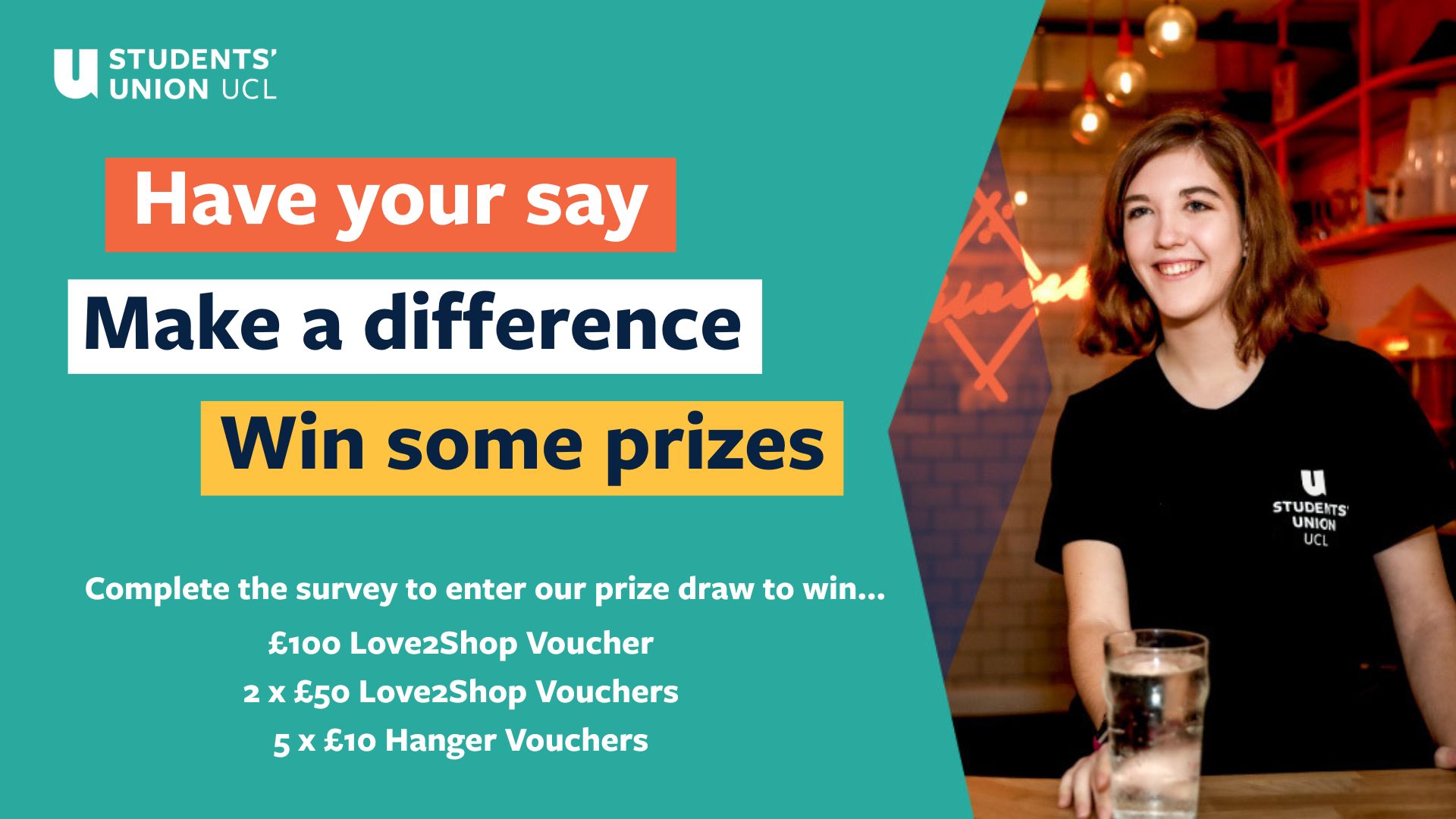 Have your say. Make a difference. Win some prizes. COmplete our survey for the chance to win on of the following prizes: £100 Love2Shop Vouchers, 2x £50 Love2Shop Vouchers, 5x £10 Hanger vouchers.