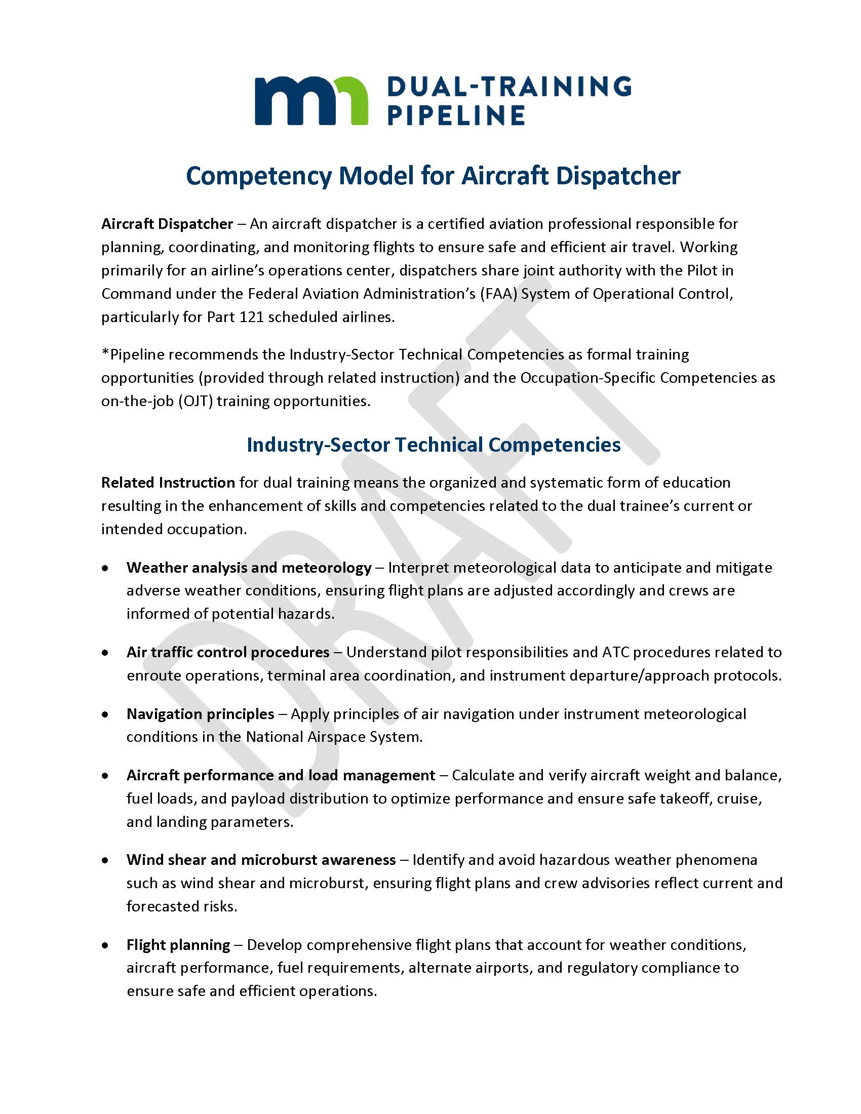 Competency Model for Aircraft Dispatcher Aircraft Dispatcher – An aircraft dispatcher is a certified aviation professional responsible for planning, coordinating, and monitoring flights to ensure safe and efficient air travel. Working primarily for an airline’s operations center, dispatchers share joint authority with the Pilot in Command under the Federal Aviation Administration’s (FAA) System of Operational Control, particularly for Part 121 scheduled airlines. *Pipeline recommends the Industry-Sector Technical Competencies as formal training opportunities (provided through related instruction) and the Occupation-Specific Competencies as on-the-job (OJT) training opportunities. Industry-Sector Technical Competencies Related Instruction for dual training means the organized and systematic form of education resulting in the enhancement of skills and competencies related to the dual trainee’s current or intended occupation. •	Weather analysis and meteorology – Interpret meteorological data to anticipate and mitigate adverse weather conditions, ensuring flight plans are adjusted accordingly and crews are informed of potential hazards. •	Air traffic control procedures – Understand pilot responsibilities and ATC procedures related to enroute operations, terminal area coordination, and instrument departure/approach protocols. •	Navigation principles – Apply principles of air navigation under instrument meteorological conditions in the National Airspace System. •	Aircraft performance and load management – Calculate and verify aircraft weight and balance, fuel loads, and payload distribution to optimize performance and ensure safe takeoff, cruise, and landing parameters. •	Wind shear and microburst awareness – Identify and avoid hazardous weather phenomena such as wind shear and microburst, ensuring flight plans and crew advisories reflect current and forecasted risks. •	Flight planning – Develop comprehensive flight plans that account for weather conditions, aircraft performance, fuel requirements, alternate airports, and regulatory compliance to ensure safe and efficient operations.