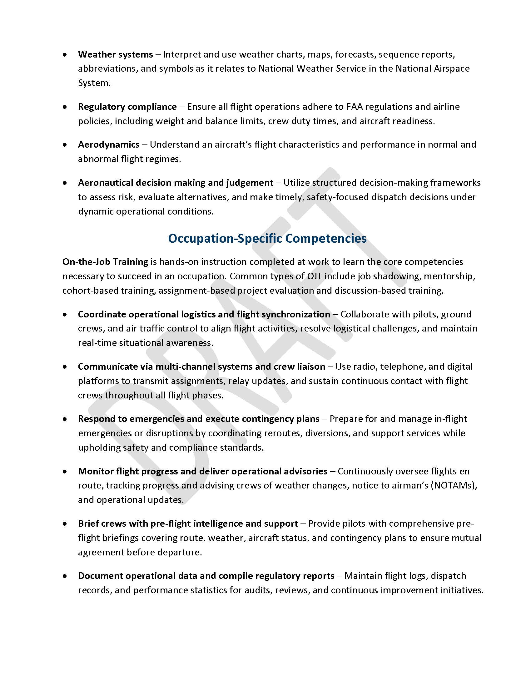 •	Weather systems – Interpret and use weather charts, maps, forecasts, sequence reports, abbreviations, and symbols as it relates to National Weather Service in the National Airspace System. •	Regulatory compliance – Ensure all flight operations adhere to FAA regulations and airline policies, including weight and balance limits, crew duty times, and aircraft readiness. •	Aerodynamics – Understand an aircraft’s flight characteristics and performance in normal and abnormal flight regimes. •	Aeronautical decision making and judgement – Utilize structured decision-making frameworks to assess risk, evaluate alternatives, and make timely, safety-focused dispatch decisions under dynamic operational conditions. Occupation-Specific Competencies On-the-Job Training is hands-on instruction completed at work to learn the core competencies necessary to succeed in an occupation. Common types of OJT include job shadowing, mentorship, cohort-based training, assignment-based project evaluation and discussion-based training. •	Coordinate operational logistics and flight synchronization – Collaborate with pilots, ground crews, and air traffic control to align flight activities, resolve logistical challenges, and maintain real-time situational awareness. •	Communicate via multi-channel systems and crew liaison – Use radio, telephone, and digital platforms to transmit assignments, relay updates, and sustain continuous contact with flight crews throughout all flight phases. •	Respond to emergencies and execute contingency plans – Prepare for and manage in-flight emergencies or disruptions by coordinating reroutes, diversions, and support services while upholding safety and compliance standards. •	Monitor flight progress and deliver operational advisories – Continuously oversee flights en route, tracking progress and advising crews of weather changes, notice to airman’s (NOTAMs), and operational updates. •	Brief crews with pre-flight intelligence and support – Provide pilots with comprehensive pre-flight briefings covering route, weather, aircraft status, and contingency plans to ensure mutual agreement before departure. •	Document operational data and compile regulatory reports – Maintain flight logs, dispatch records, and performance statistics for audits, reviews, and continuous improvement initiatives.