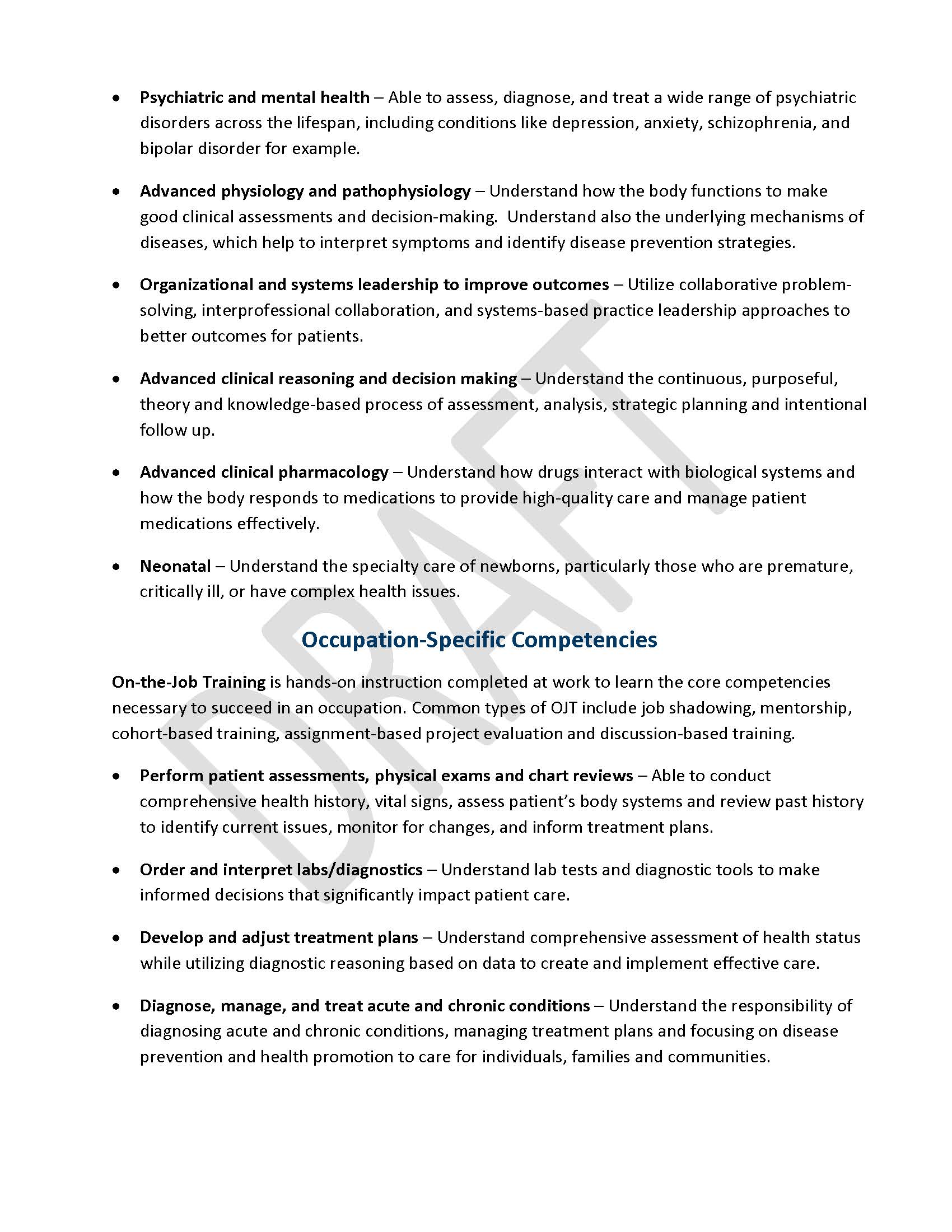 •	Psychiatric and mental health – Able to assess, diagnose, and treat a wide range of psychiatric disorders across the lifespan, including conditions like depression, anxiety, schizophrenia, and bipolar disorder for example.  •	Advanced physiology and pathophysiology – Understand how the body functions to make good clinical assessments and decision-making.  Understand also the underlying mechanisms of diseases, which help to interpret symptoms and identify disease prevention strategies. •	Organizational and systems leadership to improve outcomes – Utilize collaborative problem-solving, interprofessional collaboration, and systems-based practice leadership approaches to better outcomes for patients. •	Advanced clinical reasoning and decision making – Understand the continuous, purposeful, theory and knowledge-based process of assessment, analysis, strategic planning and intentional follow up. •	Advanced clinical pharmacology – Understand how drugs interact with biological systems and how the body responds to medications to provide high-quality care and manage patient medications effectively. •	Neonatal – Understand the specialty care of newborns, particularly those who are premature, critically ill, or have complex health issues. Occupation-Specific Competencies On-the-Job Training is hands-on instruction completed at work to learn the core competencies necessary to succeed in an occupation. Common types of OJT include job shadowing, mentorship, cohort-based training, assignment-based project evaluation and discussion-based training. •	Perform patient assessments, physical exams and chart reviews – Able to conduct comprehensive health history, vital signs, assess patient’s body systems and review past history to identify current issues, monitor for changes, and inform treatment plans. •	Order and interpret labs/diagnostics – Understand lab tests and diagnostic tools to make informed decisions that significantly impact patient care. •	Develop and adjust treatment plans – Understand comprehensive assessment of health status while utilizing diagnostic reasoning based on data to create and implement effective care. •	Diagnose, manage, and treat acute and chronic conditions – Understand the responsibility of diagnosing acute and chronic conditions, managing treatment plans and focusing on disease prevention and health promotion to care for individuals, families and communities.