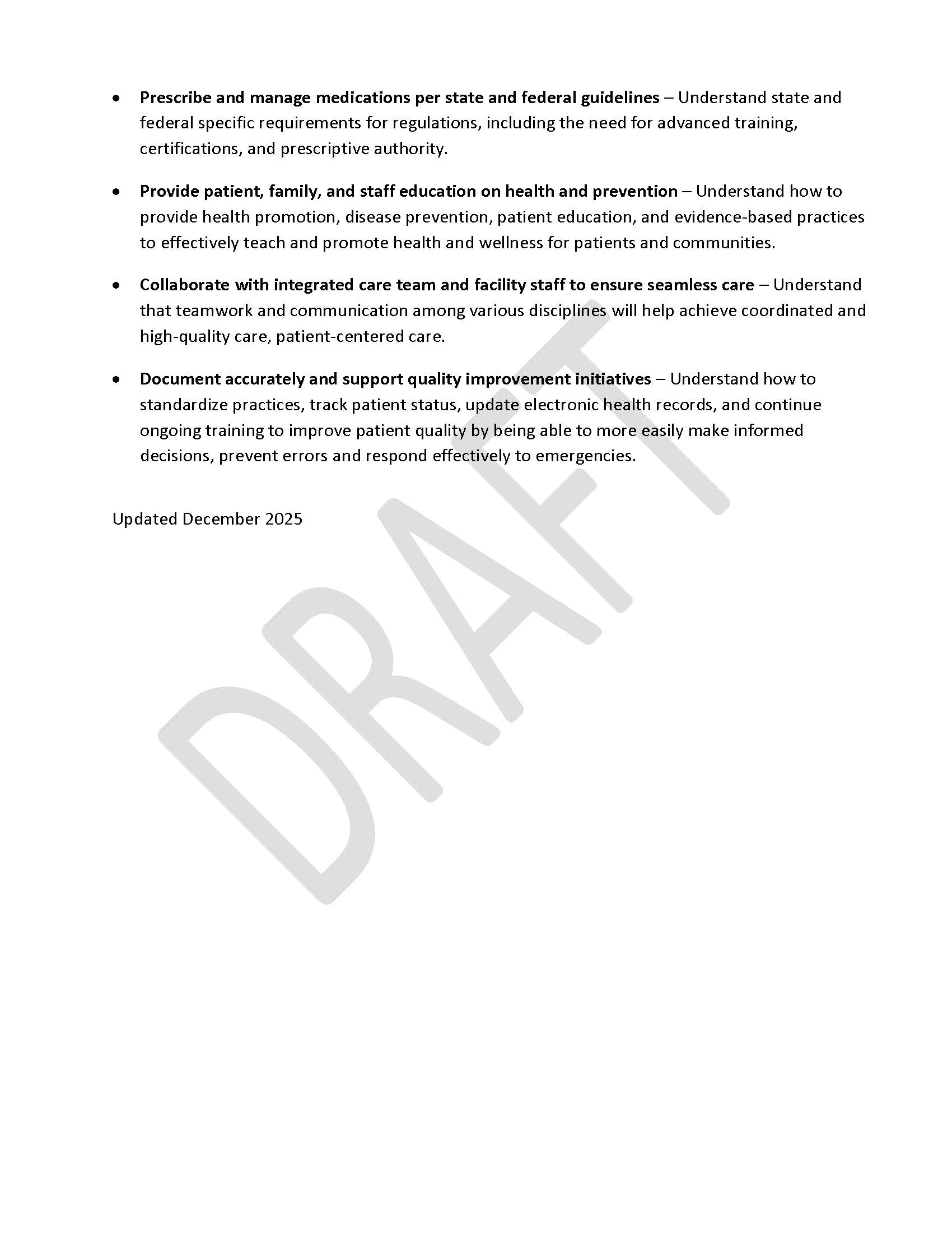 •	Prescribe and manage medications per state and federal guidelines – Understand state and federal specific requirements for regulations, including the need for advanced training, certifications, and prescriptive authority. •	Provide patient, family, and staff education on health and prevention – Understand how to provide health promotion, disease prevention, patient education, and evidence-based practices to effectively teach and promote health and wellness for patients and communities. •	Collaborate with integrated care team and facility staff to ensure seamless care – Understand that teamwork and communication among various disciplines will help achieve coordinated and high-quality care, patient-centered care. •	Document accurately and support quality improvement initiatives – Understand how to  standardize practices, track patient status, update electronic health records, and continue ongoing training to improve patient quality by being able to more easily make informed decisions, prevent errors and respond effectively to emergencies. Updated December 2025